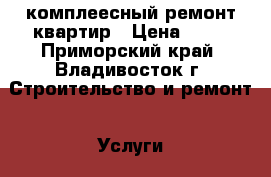 комплеесный ремонт квартир › Цена ­ 10 - Приморский край, Владивосток г. Строительство и ремонт » Услуги   . Приморский край,Владивосток г.